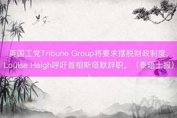 英国工党Tribune Group将要求摆脱财政制度，Louise Haigh呼吁首相斯塔默辞职。（泰晤士报）
