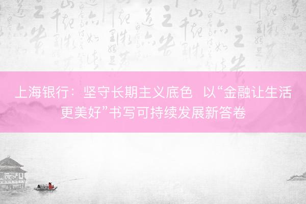 上海银行：坚守长期主义底色  以“金融让生活更美好”书写可持续发展新答卷