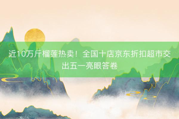 近10万斤榴莲热卖！全国十店京东折扣超市交出五一亮眼答卷