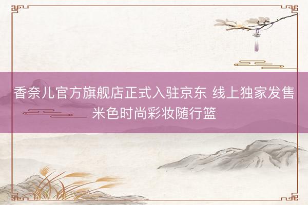 香奈儿官方旗舰店正式入驻京东 线上独家发售米色时尚彩妆随行篮
