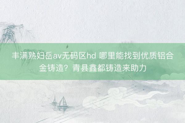 丰满熟妇岳av无码区hd 哪里能找到优质铝合金铸造?青县鑫都铸造来助力