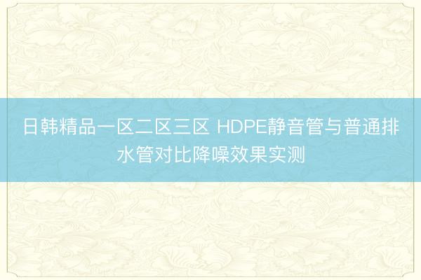 日韩精品一区二区三区 HDPE静音管与普通排水管对比降噪效果实测