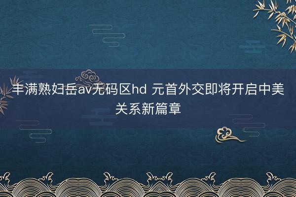 丰满熟妇岳av无码区hd 元首外交即将开启中美关系新篇章