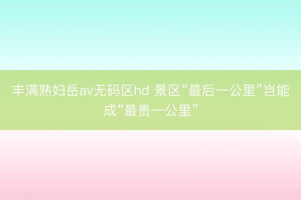 丰满熟妇岳av无码区hd 景区“最后一公里”岂能成“最贵一公里”