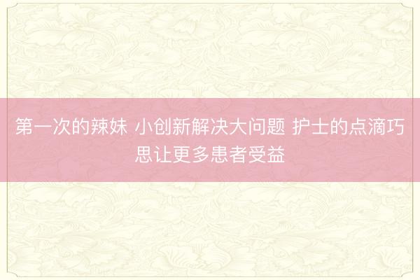第一次的辣妹 小创新解决大问题 护士的点滴巧思让更多患者受益