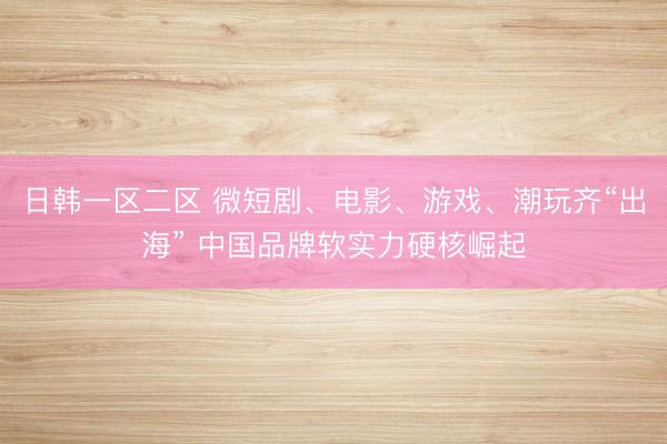 日韩一区二区 微短剧、电影、游戏、潮玩齐“出海” 中国品牌软实力硬核崛起