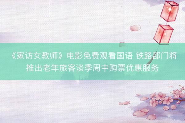 《家访女教师》电影免费观看国语 铁路部门将推出老年旅客淡季周中购票优惠服务