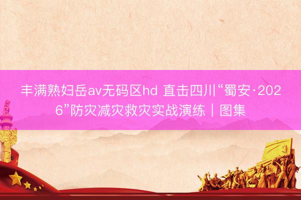 丰满熟妇岳av无码区hd 直击四川“蜀安·2026”防灾减灾救灾实战演练｜图集