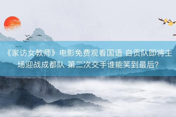 《家访女教师》电影免费观看国语 自贡队即将主场迎战成都队 第二次交手谁能笑到最后？