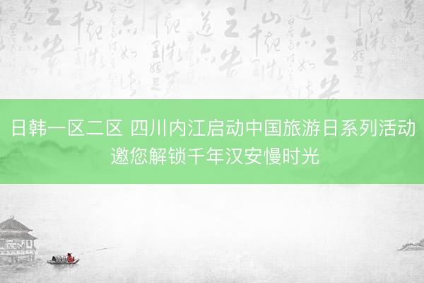 日韩一区二区 四川内江启动中国旅游日系列活动 邀您解锁千年汉安慢时光