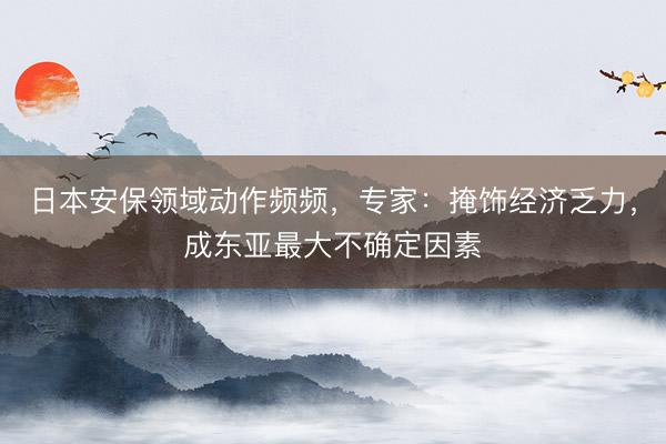 日本安保领域动作频频，专家：掩饰经济乏力，成东亚最大不确定因素