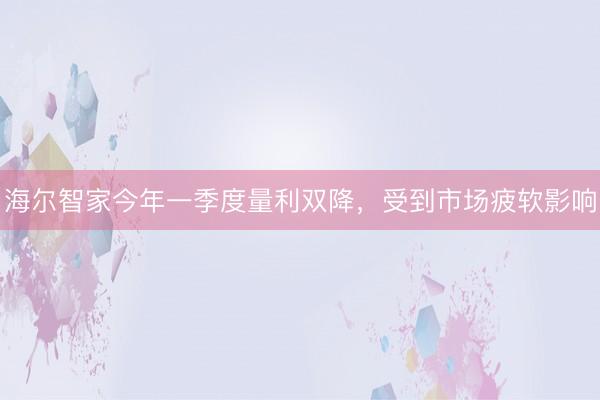 海尔智家今年一季度量利双降，受到市场疲软影响