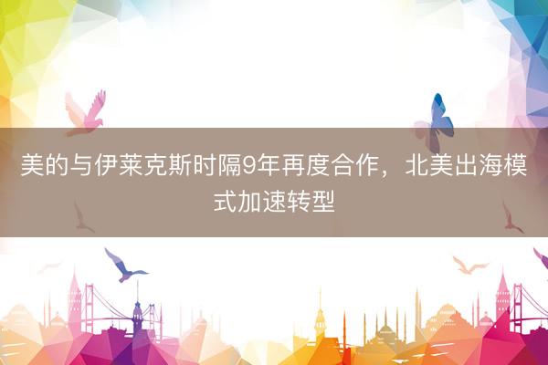 美的与伊莱克斯时隔9年再度合作，北美出海模式加速转型