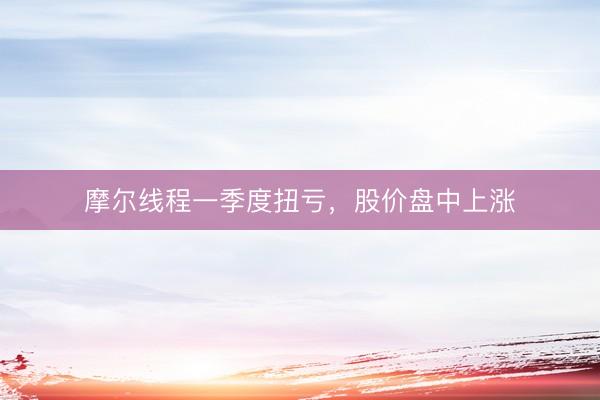 摩尔线程一季度扭亏，股价盘中上涨