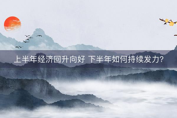 上半年经济回升向好 下半年如何持续发力?