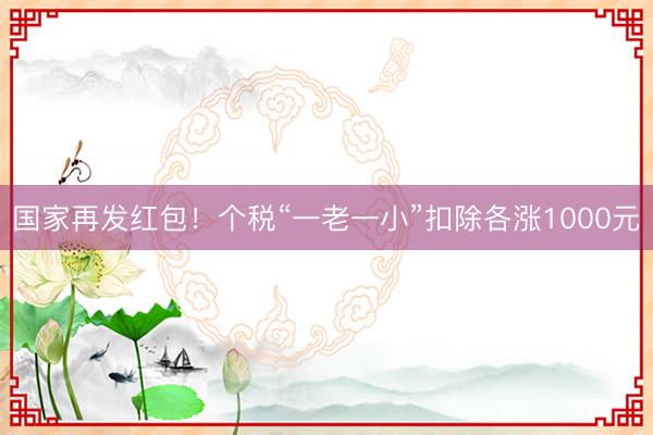 国家再发红包！个税“一老一小”扣除各涨1000元