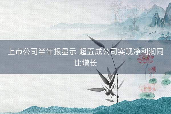 上市公司半年报显示 超五成公司实现净利润同比增长
