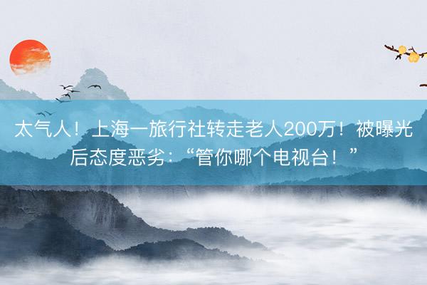 太气人！上海一旅行社转走老人200万！被曝光后态度恶劣：“管你哪个电视台！”