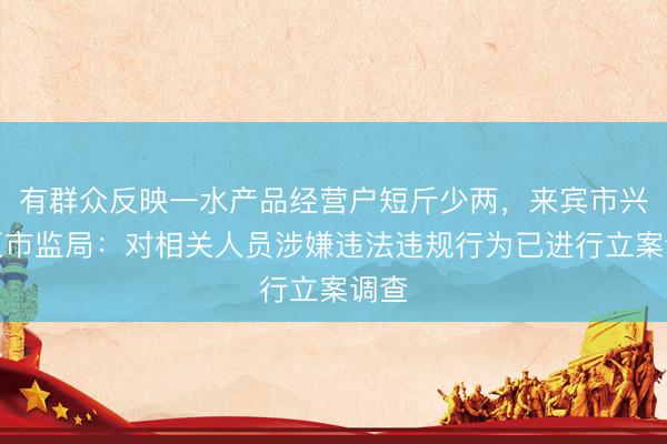 有群众反映一水产品经营户短斤少两，来宾市兴宾区市监局：对相关人员涉嫌违法违规行为已进行立案调查
