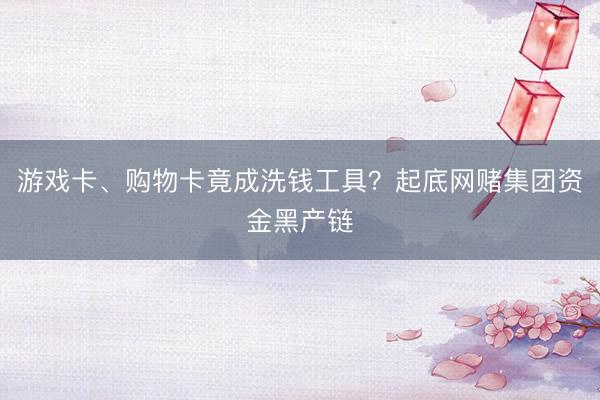 游戏卡、购物卡竟成洗钱工具?起底网赌集团资金黑产链