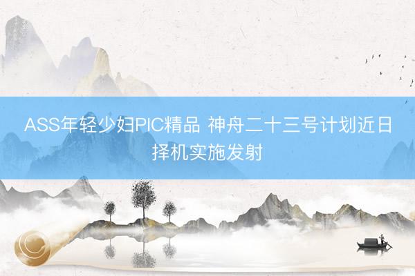 ASS年轻少妇PIC精品 神舟二十三号计划近日择机实施发射