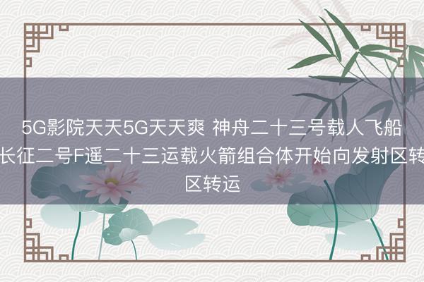 5G影院天天5G天天爽 神舟二十三号载人飞船与长征二号F遥二十三运载火箭组合体开始向发射区转运