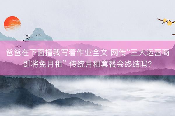 爸爸在下面撞我写着作业全文 网传“三大运营商即将免月租” 传统月租套餐会终结吗？