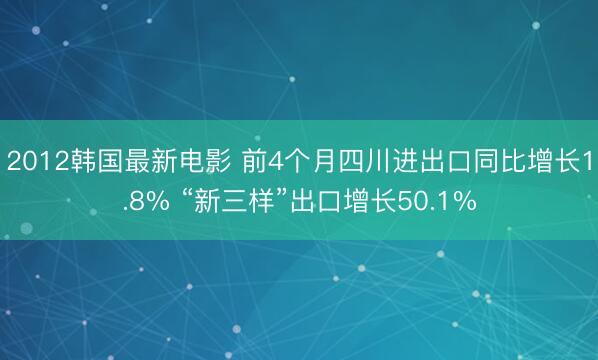 2012韩国最新电影 前4个月四川进出口同比增长1.8% “新三样”出口增长50.1%