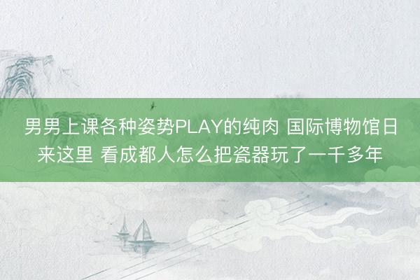 男男上课各种姿势PLAY的纯肉 国际博物馆日来这里 看成都人怎么把瓷器玩了一千多年
