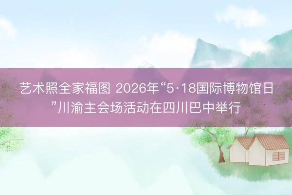 艺术照全家福图 2026年“5·18国际博物馆日”川渝主会场活动在四川巴中举行