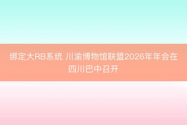 绑定大RB系统 川渝博物馆联盟2026年年会在四川巴中召开