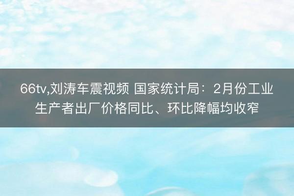 66tv，刘涛车震视频 国家统计局：2月份工业生产者出厂价格同比、环比降幅均收窄