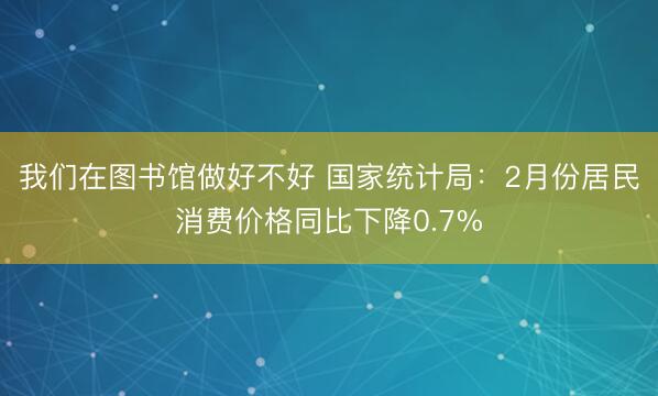 我们在图书馆做好不好 国家统计局：2月份居民消费价格同比下降0.7%