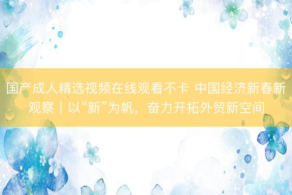 国产成人精选视频在线观看不卡 中国经济新春新观察｜以“新”为帆，奋力开拓外贸新空间