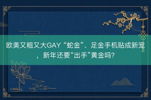 欧美又粗又大GAY “蛇金”、足金手机贴成新宠，新年还要“出手”黄金吗？