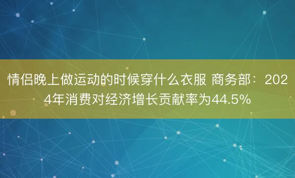 情侣晚上做运动的时候穿什么衣服 商务部：2024年消费对经济增长贡献率为44.5%