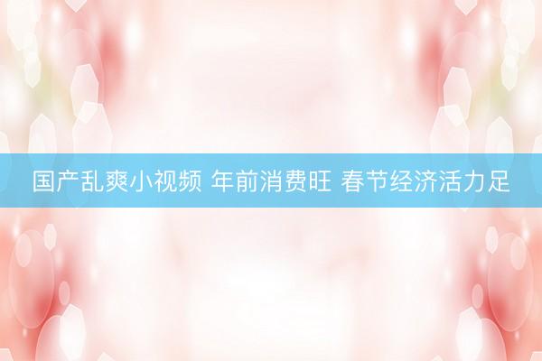 国产乱爽小视频 年前消费旺 春节经济活力足