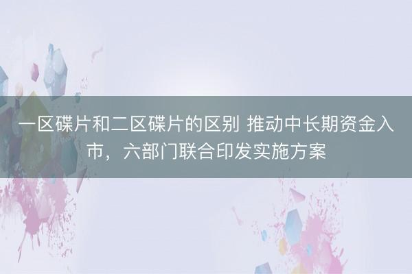 一区碟片和二区碟片的区别 推动中长期资金入市，六部门联合印发实施方案