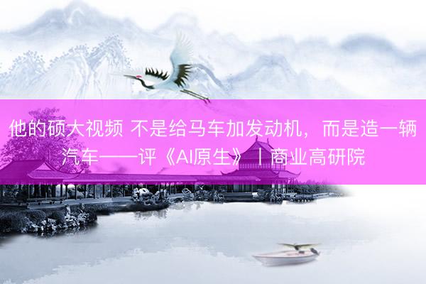 他的硕大视频 不是给马车加发动机，而是造一辆汽车——评《AI原生》丨商业高研院