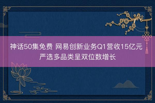 神话50集免费 网易创新业务Q1营收15亿元 严选多品类呈双位数增长