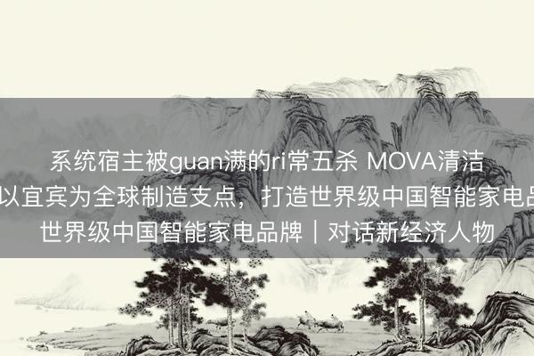 系统宿主被guan满的ri常五杀 MOVA清洁BG全球总裁赵小田：以宜宾为全球制造支点，打造世界级中国智能家电品牌｜对话新经济人物
