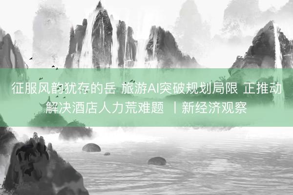 征服风韵犹存的岳 旅游AI突破规划局限 正推动解决酒店人力荒难题 丨新经济观察