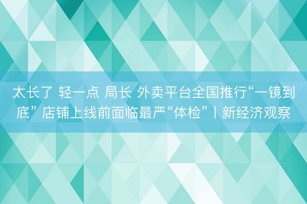 太长了 轻一点 局长 外卖平台全国推行“一镜到底” 店铺上线前面临最严“体检”丨新经济观察