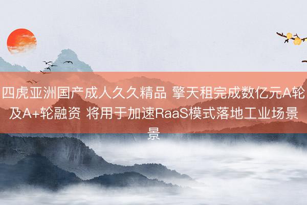 四虎亚洲国产成人久久精品 擎天租完成数亿元A轮及A+轮融资 将用于加速RaaS模式落地工业场景