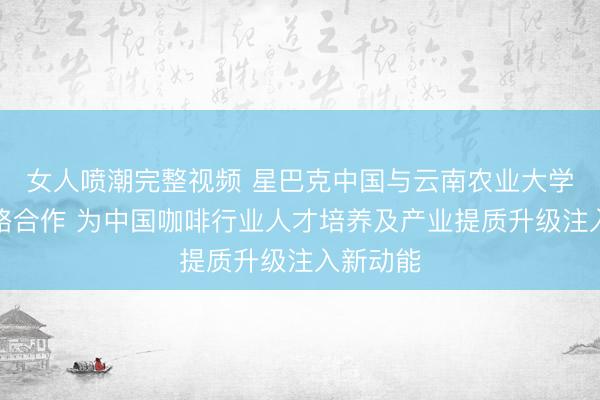 女人喷潮完整视频 星巴克中国与云南农业大学达成战略合作 为中国咖啡行业人才培养及产业提质升级注入新动能