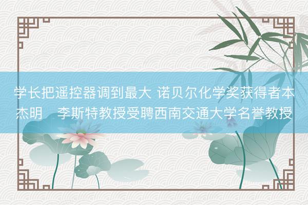 学长把遥控器调到最大 诺贝尔化学奖获得者本杰明・李斯特教授受聘西南交通大学名誉教授
