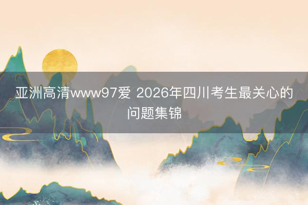 亚洲高清www97爱 2026年四川考生最关心的问题集锦