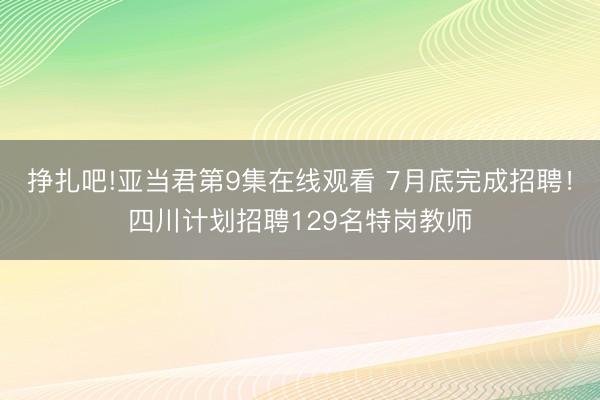 挣扎吧!亚当君第9集在线观看 7月底完成招聘！四川计划招聘129名特岗教师