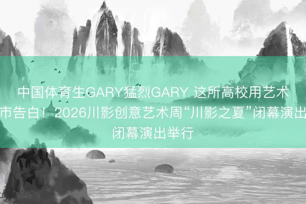 中国体育生GARY猛烈GARY 这所高校用艺术向城市告白！2026川影创意艺术周“川影之夏”闭幕演出举行
