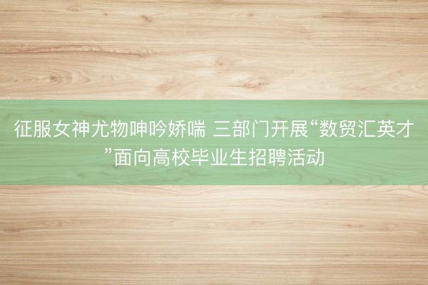 征服女神尤物呻吟娇喘 三部门开展“数贸汇英才”面向高校毕业生招聘活动